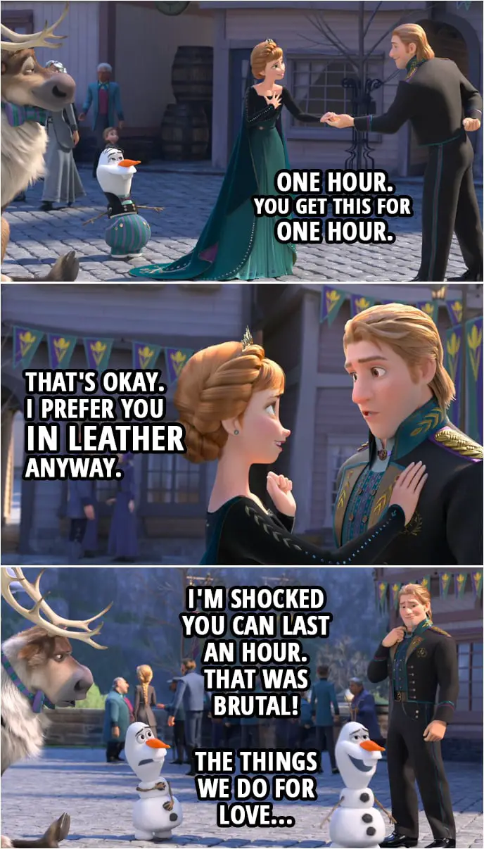 Quote from Frozen II | Anna: Aw, did you boys get all dressed up for me? Olaf: It was Sven's idea. Kristoff: One hour. You get this for one hour. Anna: That's okay. I prefer you in leather anyway. (Olaf shows up back without the clothes on...) Olaf (to Kristoff): I'm shocked you can last an hour. That was brutal! The things we do for love.