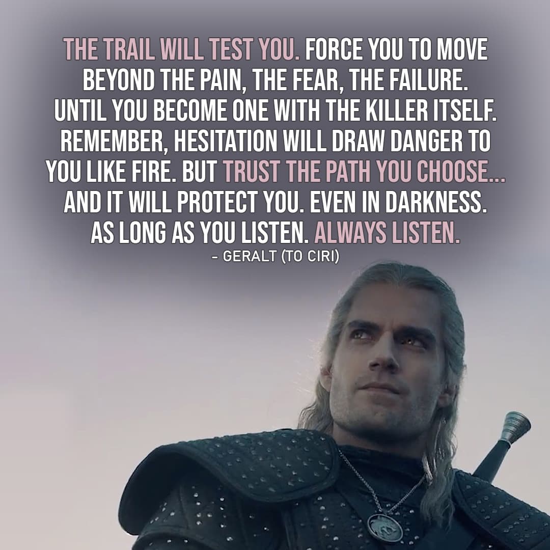 Quote from The Witcher | The Trail will test you. Force you to move beyond the pain, the fear, the failure. Until you become one with the killer itself. Remember, hesitation will draw danger to you like fire. But trust the path you choose... And it will protect you. Even in darkness. As long as you listen. Always listen. (Geralt to Ciri - Ep. 2x04)