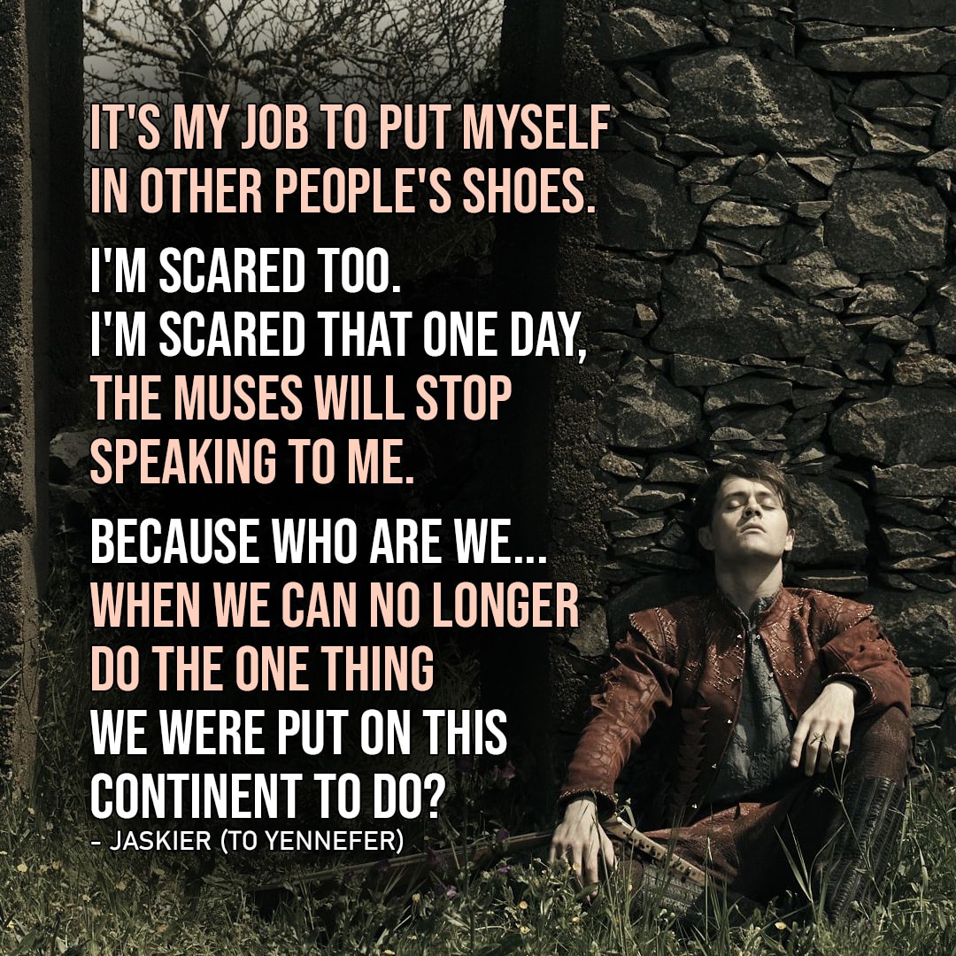 Quote from The Witcher | It's my job to put myself in other people's shoes. Even if they are, in your case, large, clunky, and, I don't know, probably full of snakes or something. I'm scared too. I'm scared that one day, the muses will stop speaking to me. Because who are we... When we can no longer do the one thing we were put on this Continent to do? (Jaskier to Yennefer - Ep. 2x04)