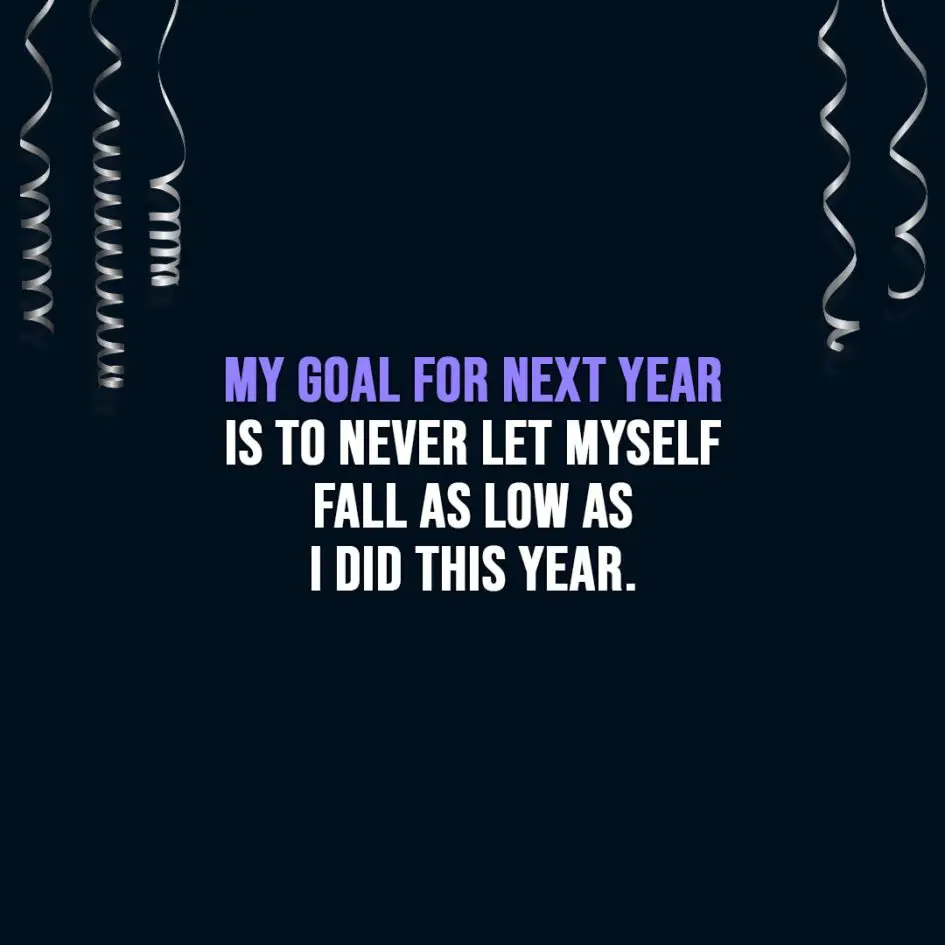 New Year Quotes | My goal for next year is to never let myself fall as low as I did this year. - Unknown