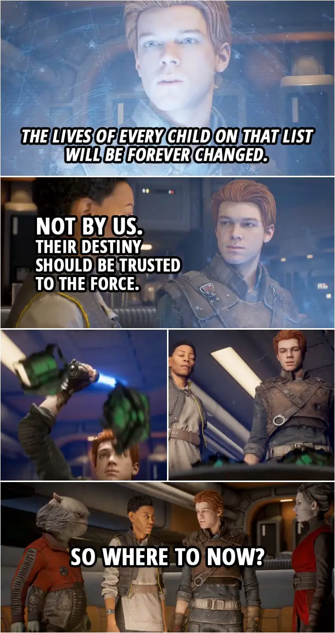 Quote from Star Wars Jedi: Fallen Order | Merrin: The next generation of Jedi... Greez Dritus: The Empire will be after 'em. Just like they're after us. Cere Junda: The lives of every child on that list will be forever changed. Cal Kestis: Not by us. Their destiny should be trusted to the Force. (destroys the holocron) So where to now?