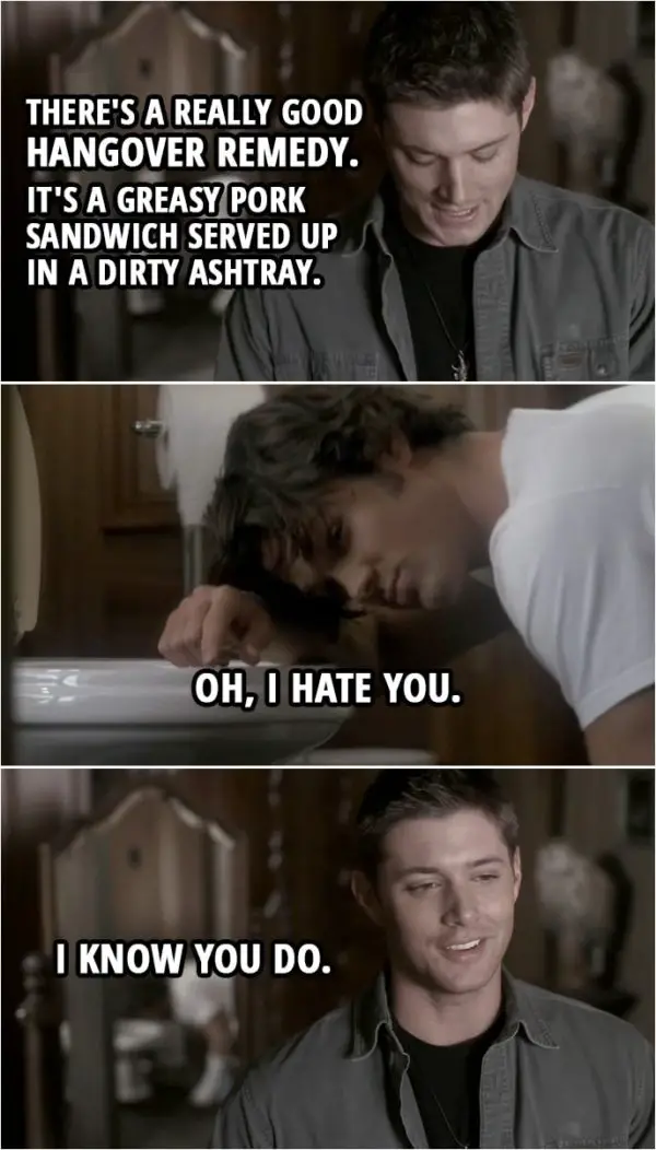 Quote from Supernatural 2x11 | Dean Winchester: You know there's a really good hangover remedy. It's a greasy pork sandwich served up in a dirty ashtray. Sam Winchester: Oh, I hate you. Dean Winchester: I know you do.