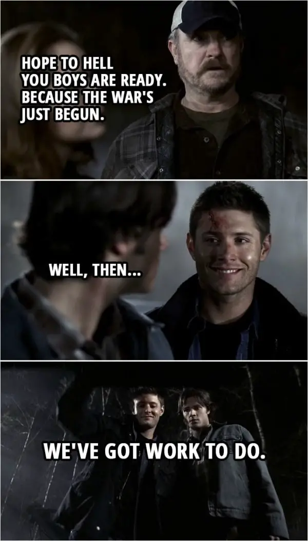 Quote from Supernatural 2x22 | Ellen: Well... Yellow-Eyed Demon might be dead but a lot more got through that gate. Dean Winchester: How many you think? Sam Winchester: A hundred. Maybe 200. It's an army. He's unleashed an army. Bobby Singer: Hope to hell you boys are ready. Because the war's just begun. Dean Winchester: Well, then... we've got work to do.