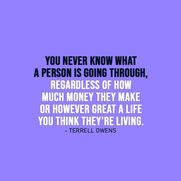Wisdom Quote | You never know what a person is going through, regardless of how much money they make or however great a life you think they're living. - Terrell Owens
