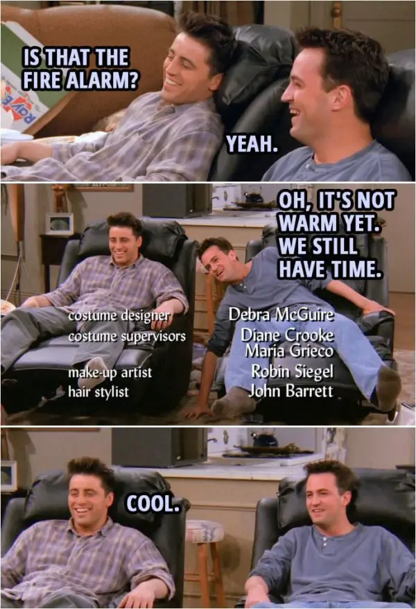 Quote from Friends 2x15 | (The guys get new chairs...) Joey Tribbiani: Is that the fire alarm? Chandler Bing: Yeah. Oh, it's not warm yet. We still have time. Joey Tribbiani: Cool.