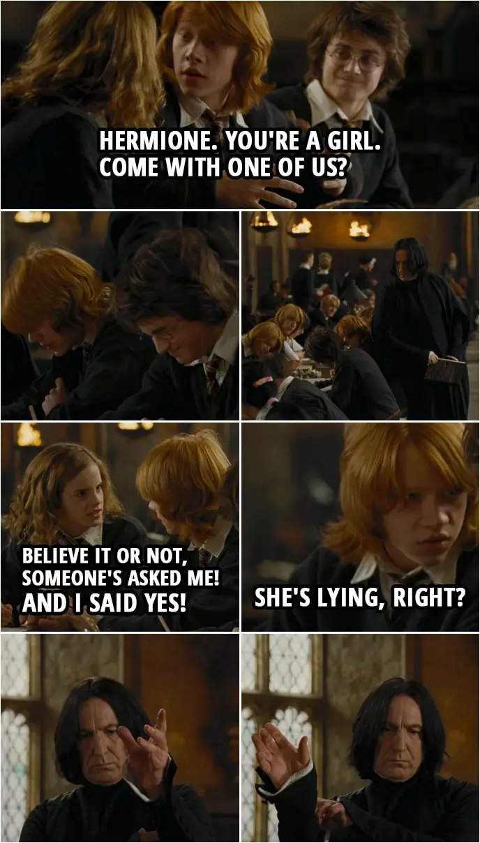 Quote from Harry Potter and the Goblet of Fire (2005) | Ron Weasley: Oi, Hermione. You're a girl. Hermione Granger: Very well spotted. Ron Weasley: Come with one of us? (Snape hits him) Come on. It's one thing for a bloke to show up alone. For a girl, it's just sad. Hermione Granger: I won't be going alone, because, believe it or not, someone's asked me! And I said yes! (Hermione turns in her assigment and leaves the room) Ron Weasley: Bloody hell. She's lying, right? Harry Potter: If you say so.