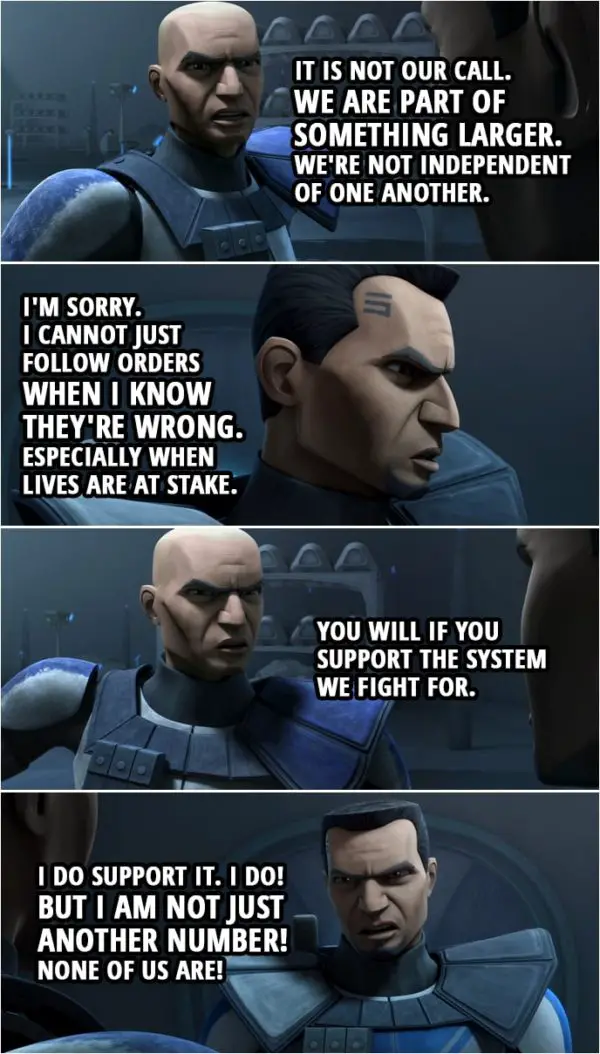 Quote from Star Wars: The Clone Wars 4x09 | Fives: This is about more than just following orders. Captain Rex: It is. It is about honor. Fives: Where is the honor in marching blindly to our deaths? Captain Rex: It is not our call. We are part of something larger. We're not independent of one another. Fives: I'm sorry. I cannot just follow orders when I know they're wrong. Especially when lives are at stake. Captain Rex: You will if you support the system we fight for. Fives: I do support it. I do! But I am not just another number! None of us are!
