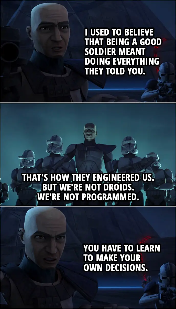 Quote from Star Wars: The Clone Wars 4x10 | Captain Rex: I used to believe that being a good soldier meant doing everything they told you. That's how they engineered us. But we're not droids. We're not programmed. You have to learn to make your own decisions.