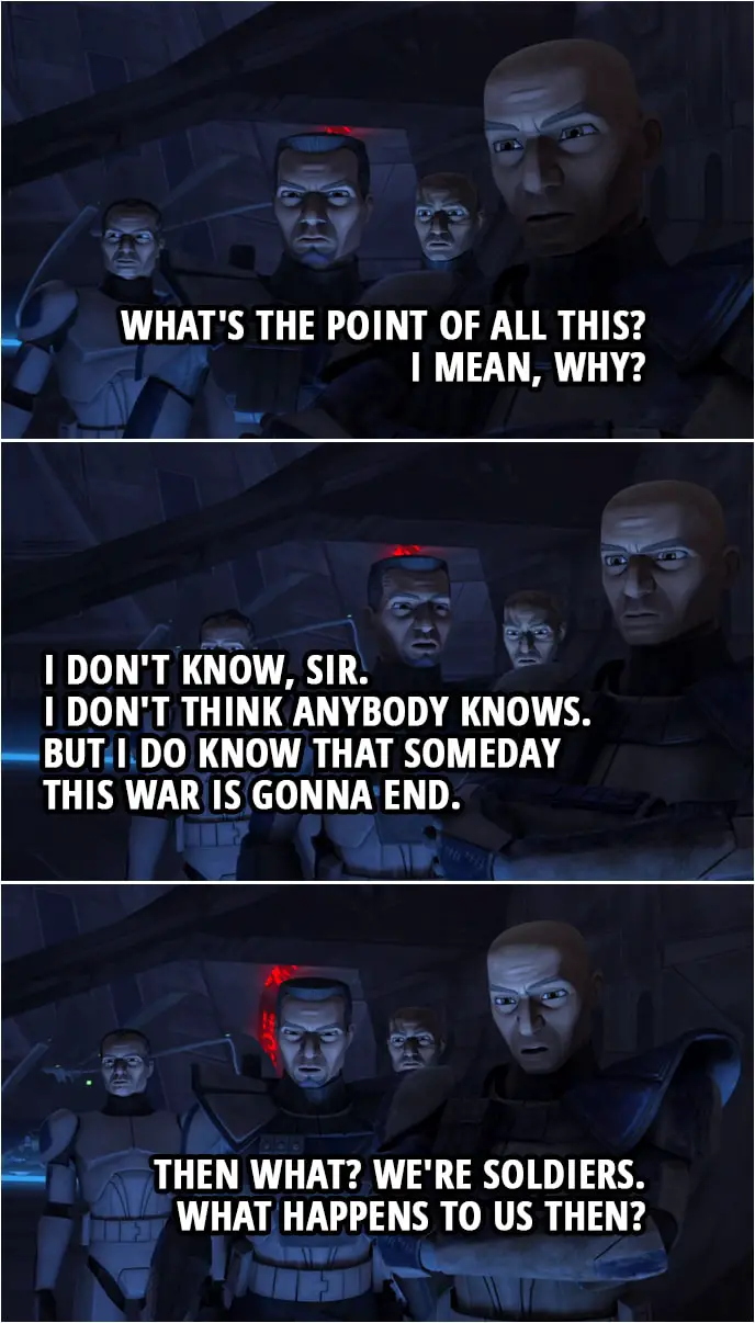 Quote from Star Wars: The Clone Wars 4x10 | Fives: We did it. We took Umbara. Captain Rex: What's the point of all this? I mean, why? Fives: I don't know, sir. I don't think anybody knows. But I do know that someday this war is gonna end. Captain Rex: Then what? We're soldiers. What happens to us then?