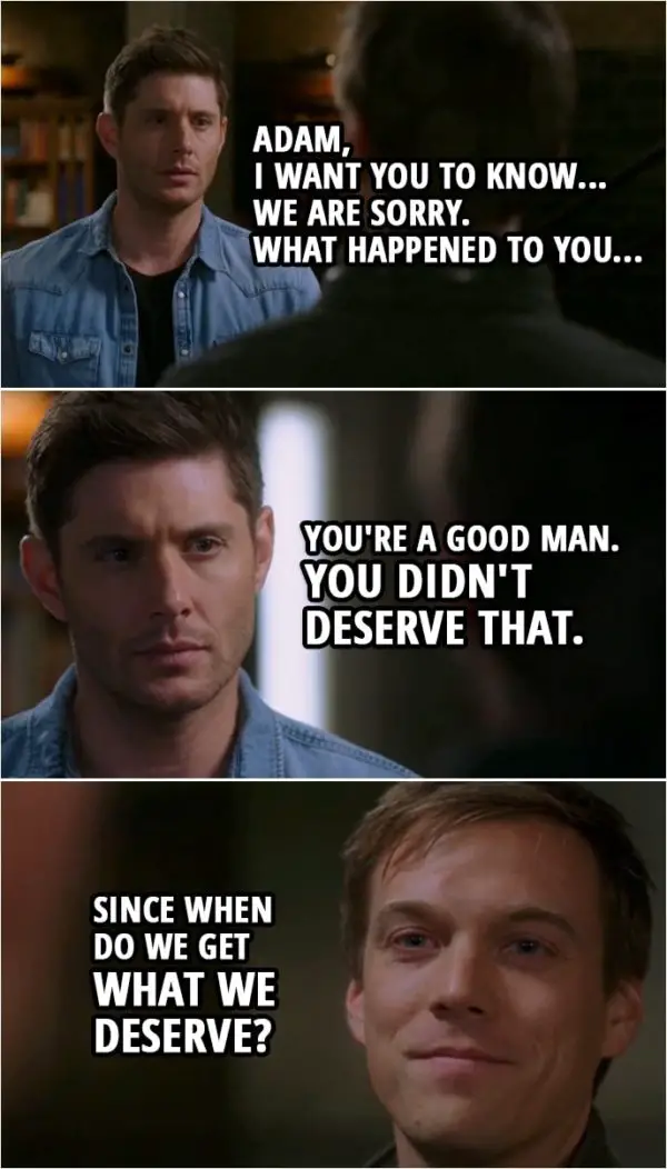 Quote from Supernatural 15x08 | Dean Winchester: Adam, I want you to know... we are sorry. What happened to you... You're a good man. You didn't deserve that. Adam Milligan: Since when do we get what we deserve?