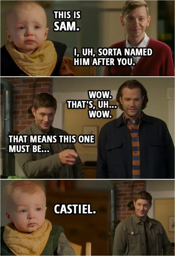 Quote from Supernatural 15x10 | Garth Fitzgerald: These are the twins. This is Sam. I, uh, sorta named him after you. Sam Winchester: Wow. That's, uh... Wow. Dean Winchester: That means this one must be... Garth Fitzgerald: Castiel. Yeah.