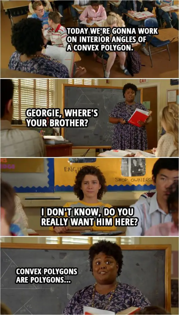 Quote from Young Sheldon 2x15 | Evelyn Ingram: Today we're gonna work on interior angles of a convex polygon. Georgie, where's your brother? Georgie Cooper: I don't know, do you really want him here? Evelyn Ingram: Convex polygons are polygons... (Teacher Ingram continues to teach like nothing happened...)