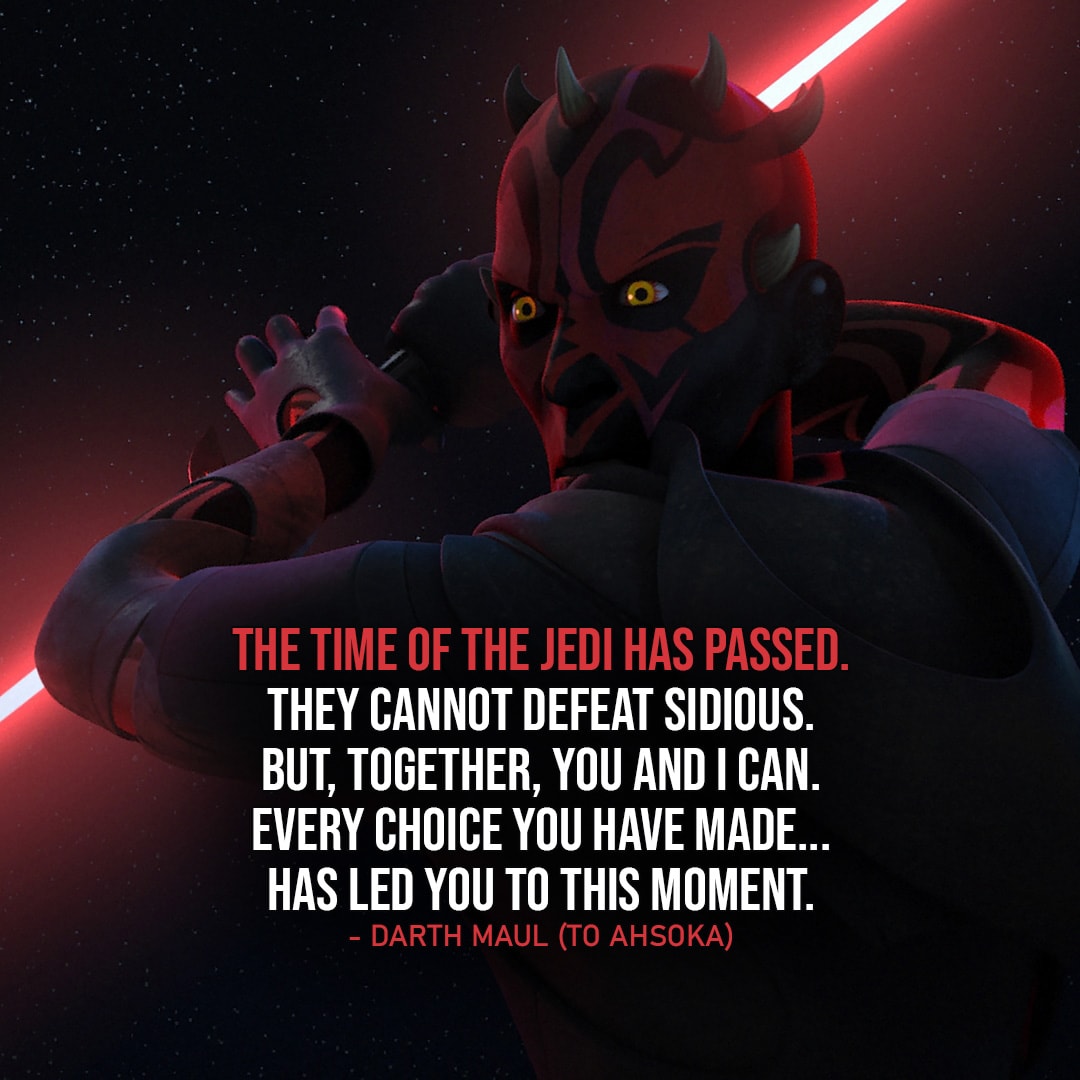 One of the best quotes by Darth Maul from the Star Wars Universe | "The time of the Jedi has passed. They cannot defeat Sidious. But, together, you and I can. Every choice you have made... has led you to this moment." (to Ahsoka, Star Wars: The Clone Wars - Ep. 7x10)