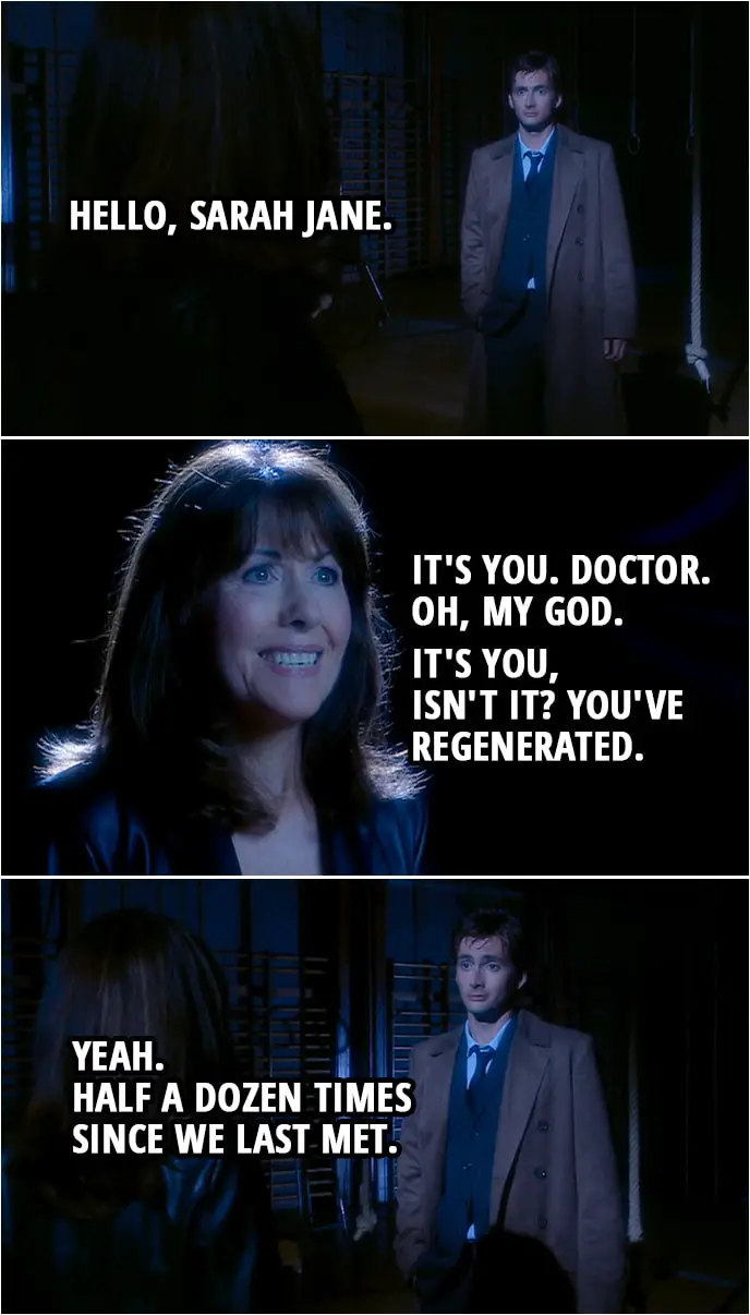 Quote from Doctor Who 2x03 | Doctor: Hello, Sarah Jane. Sarah Jane: It's you. Doctor. Oh, my God. It's you, isn't it? You've regenerated. Doctor: Yeah. Half a dozen times since we last met.