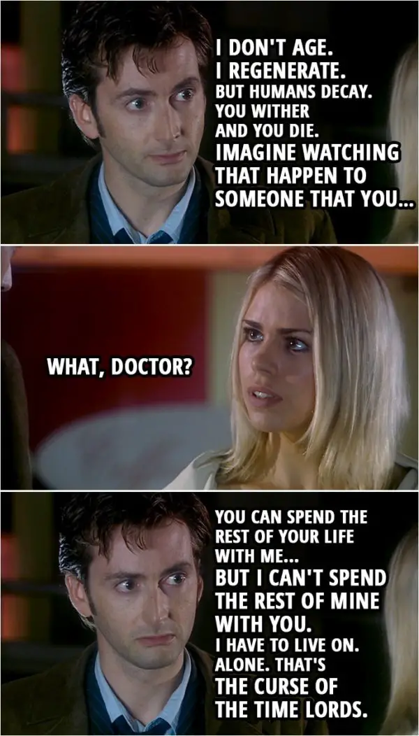Quote from Doctor Who 2x03 | Rose Tyler: I've been to the year 5 billion, right, but this... Now, this is really seeing the future. You just leave us behind. Is that what you're gonna do to me? Doctor: No. Not to you. Rose Tyler: But Sarah Jane. You were that close to her once, and now, you never even mention her. Why not? Doctor: I don't age. I regenerate. But humans decay. You wither and you die. Imagine watching that happen to someone that you... Rose Tyler: What, Doctor? Doctor: You can spend the rest of your life with me... but I can't spend the rest of mine with you. I have to live on. Alone. That's the curse of the Time Lords.