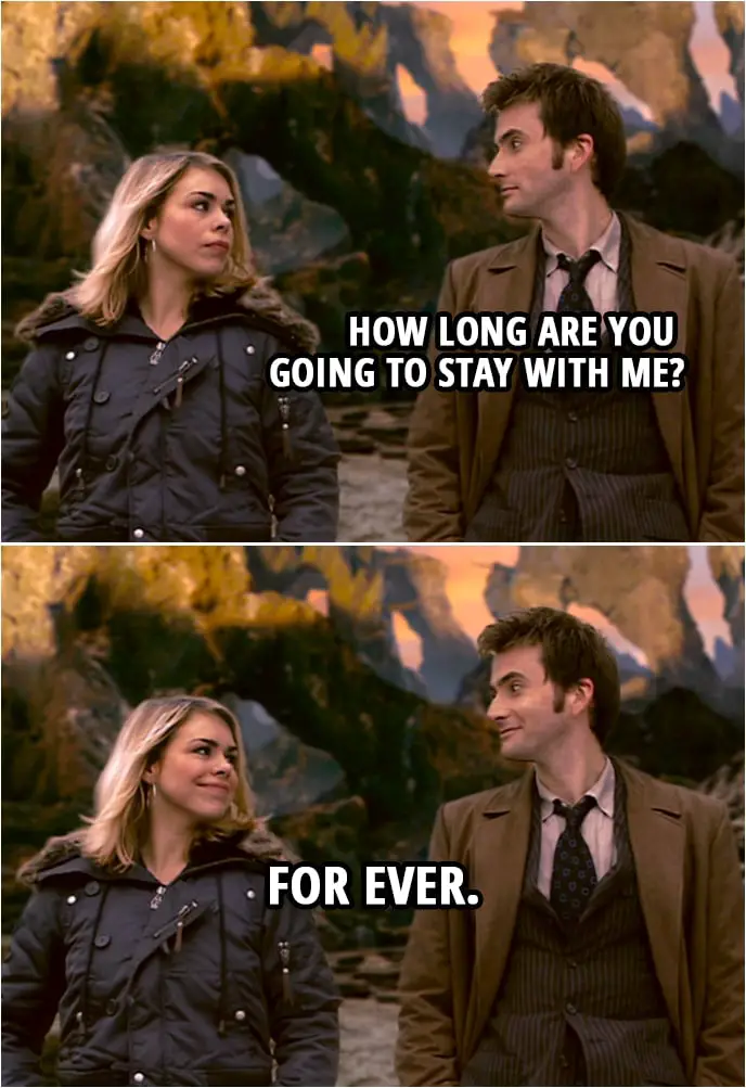 Quote from Doctor Who 2x12 | Doctor: How long are you going to stay with me? Rose Tyler: For ever.