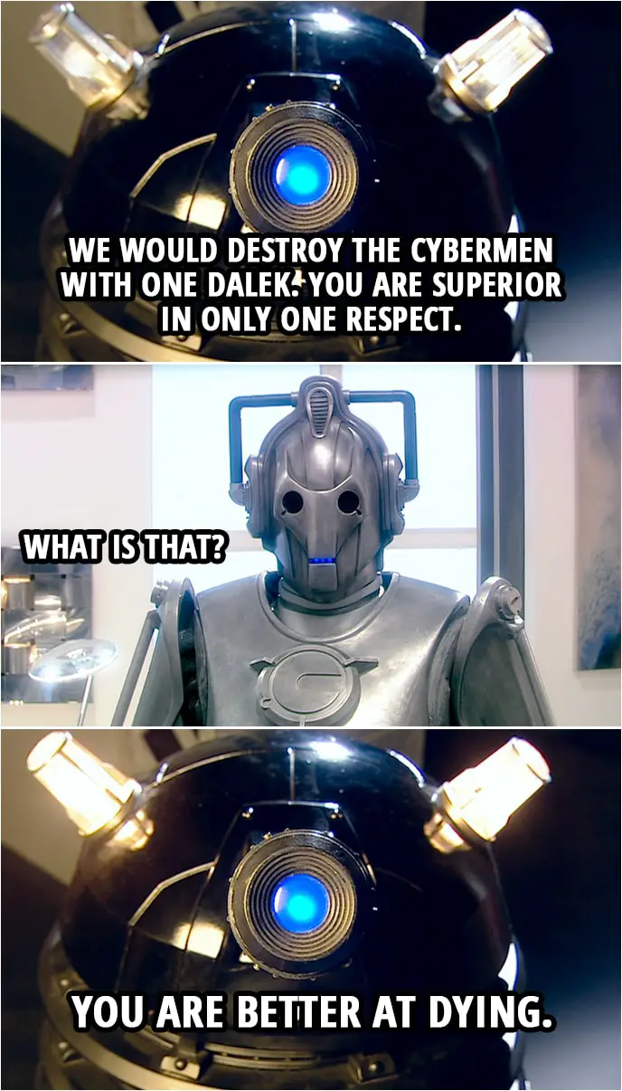 Quote from Doctor Who 2x13 | Cyberman: Daleks, be warned. You have declared war upon the Cybermen. Dalek: This is not war. This is pest control. Cyberman: We have five million Cybermen. How many are you? Dalek: Four. Cyberman: You would destroy the Cybermen with four Daleks? Dalek: We would destroy the Cybermen with one Dalek. You are superior in only one respect. Cyberman: What is that? Dalek: You are better at dying.