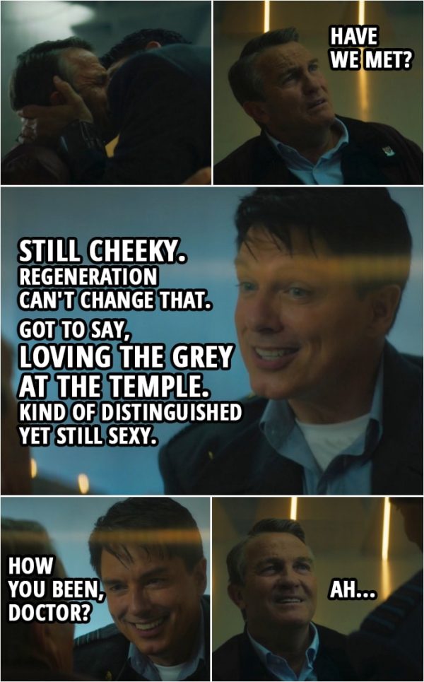Quote from Doctor Who 12x05 | (Jack kisses Graham) Graham O'Brien: Have we met? Jack Harkness: Still cheeky. Regeneration can't change that. Got to say, loving the grey at the temple. Kind of distinguished yet still sexy. Oh, come here! (Jack hugs Graham) Graham O'Brien: Whoa! Jack Harkness: How you been, Doctor? Graham O'Brien: Ah...