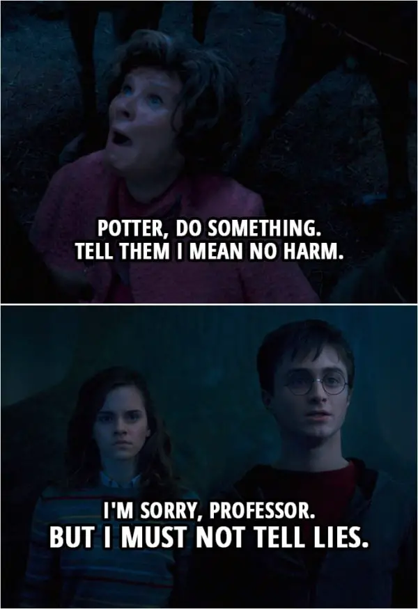 Quote from Harry Potter and the Order of the Phoenix (2007) | (Umbridge is being taken by the centaurs...) Dolores Umbridge: Potter, do something. Tell them I mean no harm. Harry Potter: I'm sorry, professor. But I must not tell lies.