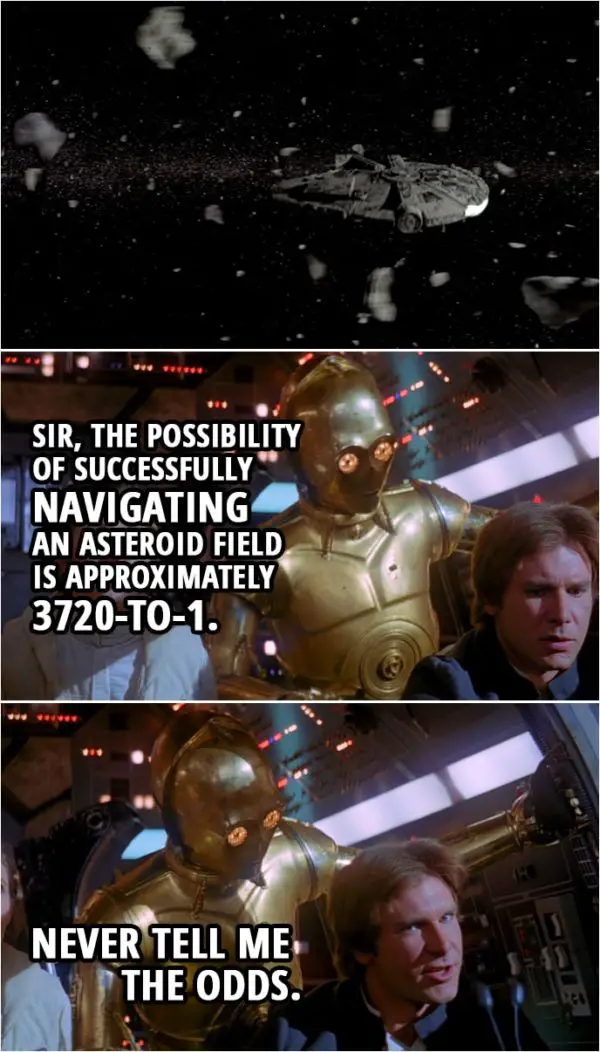 Quote from Star Wars: The Empire Strikes Back (1980) | C-3PO: Sir, the possibility of successfully navigating an asteroid field... is approximately 3 720-to-1. Han Solo: Never tell me the odds.
