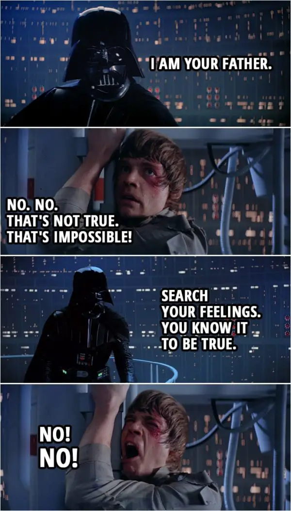 Quote from Star Wars: The Empire Strikes Back (1980) | Darth Vader: Obi-Wan never told you what happened to your father. Luke Skywalker: He told me enough. He told me you killed him. Darth Vader: No. I am your father. Luke Skywalker: No. No. That's not true. That's impossible! Darth Vader: Search your feelings. You know it to be true. Luke Skywalker: No! No!
