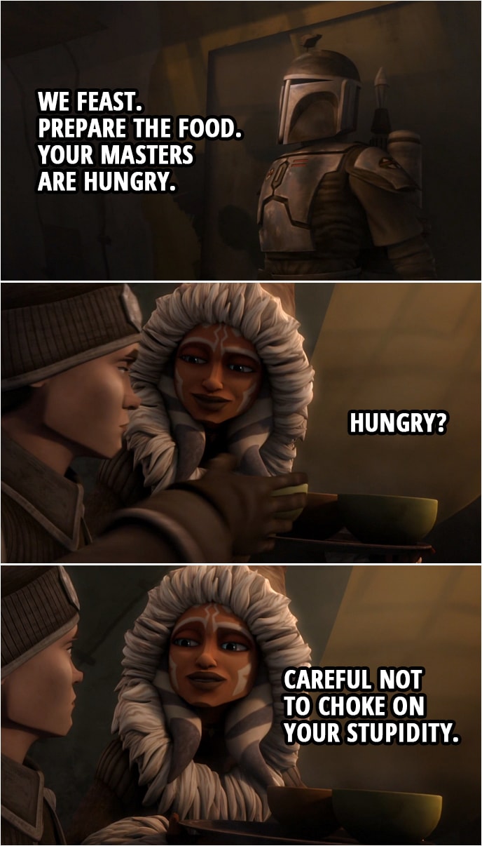 Quote from Star Wars: The Clone Wars 4x14 | Death Watch Member (to the women): We feast. Prepare the food. Your masters are hungry. Ahsoka Tano (to Lux): Hungry? Careful not to choke on your stupidity.
