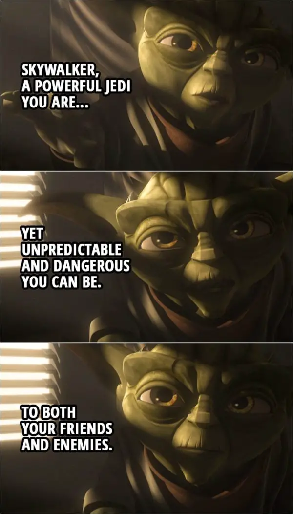 Quote from Star Wars: The Clone Wars 4x17 | Master Yoda: Wrong to deceive you it was, but much at stake there is. Anakin Skywalker: So I was right. Obi-Wan is still alive. Master Yoda: Skywalker, a powerful Jedi you are, yet unpredictable and dangerous you can be. To both your friends and enemies. For Obi-Wan, on your patience everything depends.