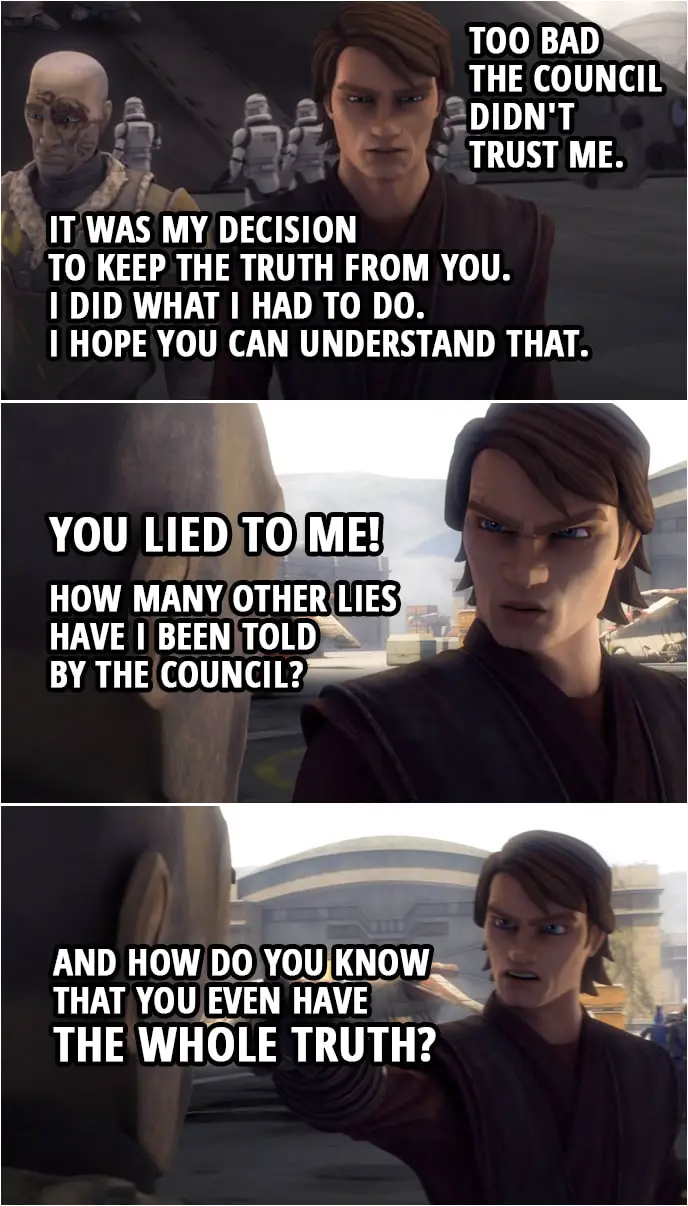 Quote from Star Wars: The Clone Wars 4x18 | Anakin Skywalker: If I'd known what was going on, I could've helped you. Too bad the Council didn't trust me. Obi-Wan Kenobi: Anakin, it was my decision to keep the truth from you. I knew if you were convinced I was dead, Dooku would believe it as well. Anakin Skywalker: Your decision? Obi-Wan Kenobi: Look, I know I did some questionable things, but I did what I had to do. I hope you can understand that. Anakin Skywalker: You lied to me! How many other lies have I been told by the Council? And how do you know that you even have the whole truth?