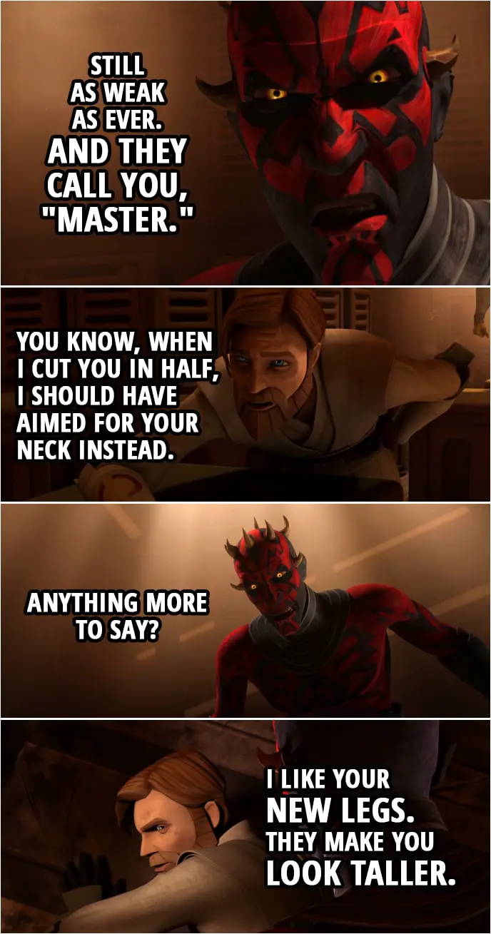 Quote from Star Wars: The Clone Wars 4x22 | Darth Maul: Still as weak as ever. And they call you, "Master." Obi-Wan Kenobi: You know, when I cut you in half, I should have aimed for your neck instead. Darth Maul: Anything more to say? Obi-Wan Kenobi: I like your new legs. They make you look taller.