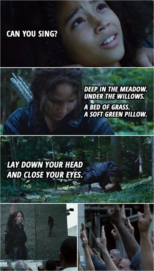 Quote from The Hunger Games (2012) | Rue: Can you sing? Katniss Everdeen: Okay. Deep in the meadow. Under the willows. A bed of grass. A soft green pillow. Lay down your head and close your eyes. And when they open, the sun...
