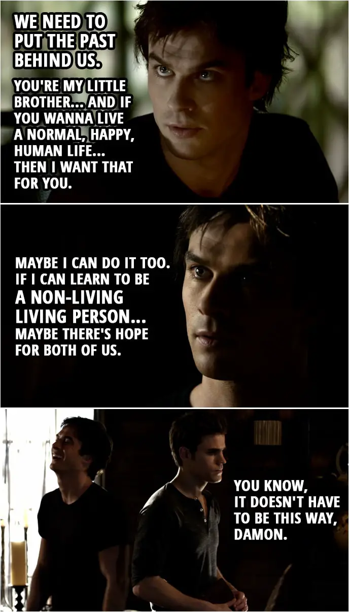 Quote from The Vampire Diaries 1x03 | Stefan Salvatore: What are you doing here? Damon Salvatore: I've come to apologize. I've been doing some thinking, some soul searching... and I want us to start over. We need to put the past behind us. You're my little brother... and if you wanna live a normal, happy, human life... then I want that for you. Maybe I can do it too. If I can learn to be a non-living living person... maybe there's hope for both of us. Stefan Salvatore: You know, it doesn't have to be this way, Damon. Damon Salvatore: Of course it doesn't.