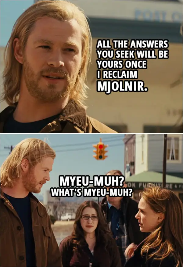 Quote from Thor (2011) | Thor: All the answers you seek will be yours once I reclaim Mjolnir. Darcy Lewis: Myeu-muh? What's Myeu-muh?