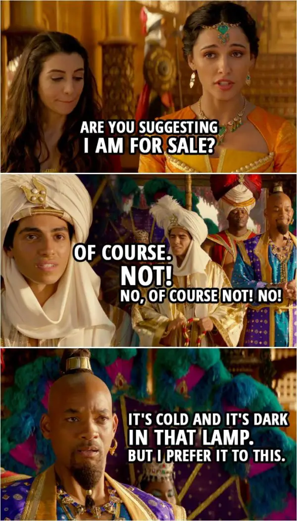 Quote from Aladdin (2019) | Princess Jasmine: Are you suggesting I am for sale? Aladdin: Of course... not! No, of course not! No! Genie: It's cold and it's dark in that lamp. But I prefer it to this.