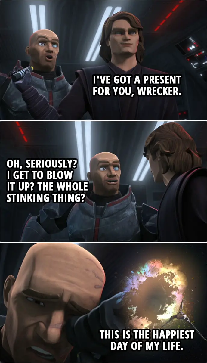 Quote from Star Wars: The Clone Wars 7x04 | Anakin Skywalker: I've got a present for you, Wrecker. Wrecker: Oh, seriously? I get to blow it up? The whole stinking thing? This is the happiest day of my life.