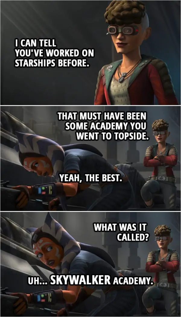 Quote from Star Wars: The Clone Wars 7x06 | Trace Martez: I can tell you've worked on starships before. That must have been some academy you went to Topside. Ahsoka Tano: Yeah, the best. Trace Martez: What was it called? Ahsoka Tano: Uh... Skywalker Academy.