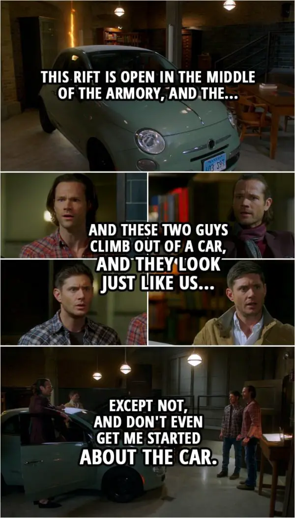 Quote from Supernatural 15x13 | Sam Winchester: So, this rift is open in the middle of the armory, and the... and these two guys climb out of a car, and they look just like us... Dean Winchester: Except not, and don't even get me started about the car. Castiel: Okay, I am not understanding. Dean Winchester: Yeah, well, welcome to the club. Sam Winchester: It's like they were us, but I guess from another world?