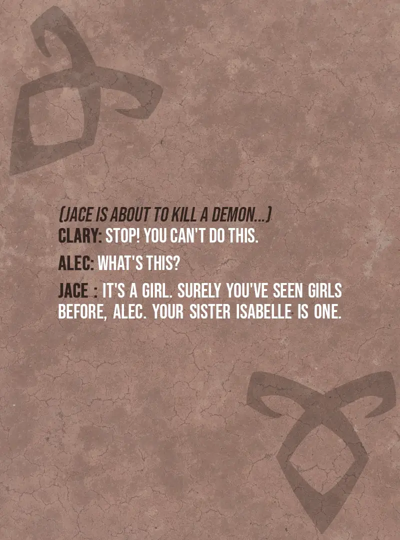 Quote from The Mortal Instruments: City of Bones | (Jace is about to kill a demon...) Clary Fairchild: Stop! You can't do this. Alec Lightwood: What's this? Jace Herondale: It's a girl. Surely you've seen girls before, Alec. Your sister Isabelle is one.