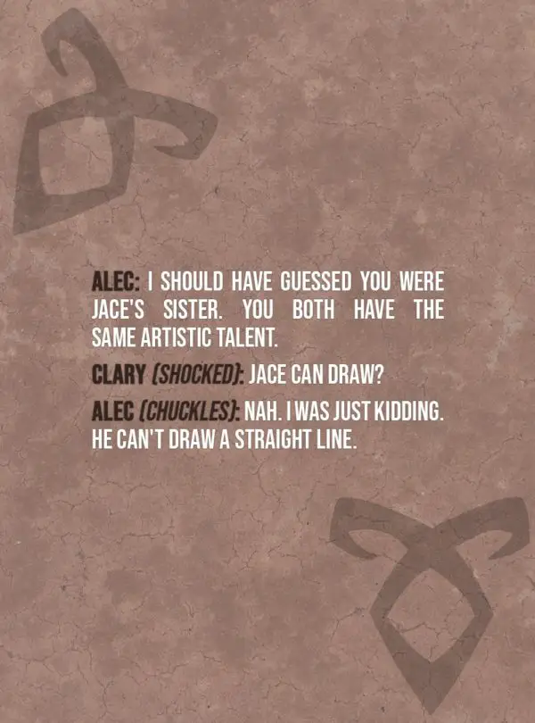 Quote from The Mortal Instruments: City of Bones | Alec Lightwood: I should have guessed you were Jace's sister. You both have the same artistic talent. Clary Fairchild (shocked): Jace can draw? Alec Lightwood (chuckles): Nah. I was just kidding. He can't draw a straight line.