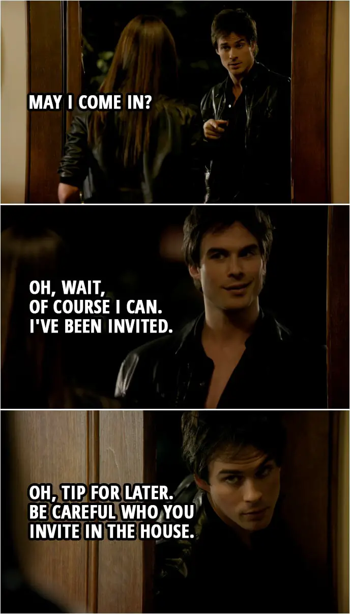 Quote from The Vampire Diaries 1x06 | Damon Salvatore (to Elena): May I come in? Oh, wait, of course I can. I've been invited. (A moment later...) Damon Salvatore: Oh, tip for later. Be careful who you invite in the house.