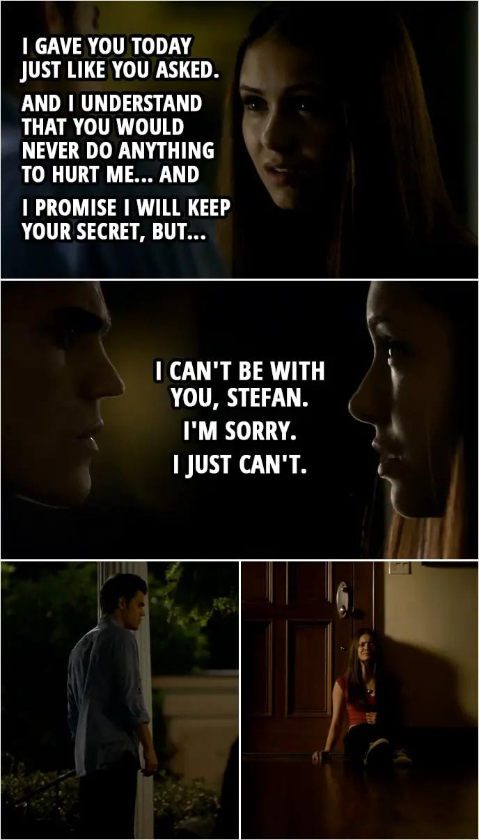 Quote from The Vampire Diaries 1x06 | Elena Gilbert (to Stefan): I gave you today just like you asked. And I understand that you would never do anything to hurt me... and I promise I will keep your secret, but... I can't be with you, Stefan. I'm sorry. I just can't.