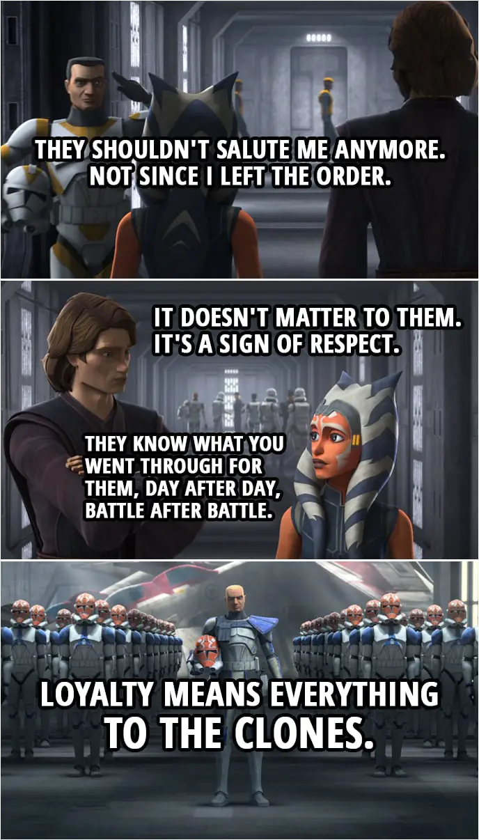 Quote from Star Wars: The Clone Wars 7x09 | Ahsoka Tano: They shouldn't salute me anymore. Not since I left the Order. Anakin Skywalker: It doesn't matter to them. It's a sign of respect. They know what you went through for them, day after day, battle after battle. Loyalty means everything to the clones.