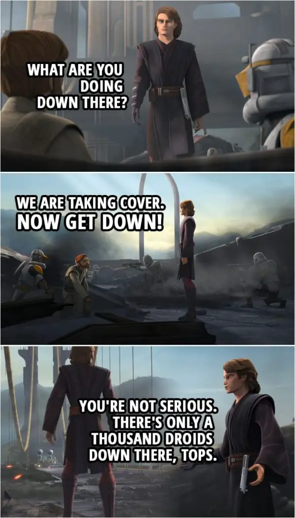 Quote from Star Wars: The Clone Wars 7x09 | Anakin Skywalker: What are you doing down there? Obi-Wan Kenobi: We are taking cover. Now get down! Anakin Skywalker: You're not serious. There's only a thousand droids down there, tops.