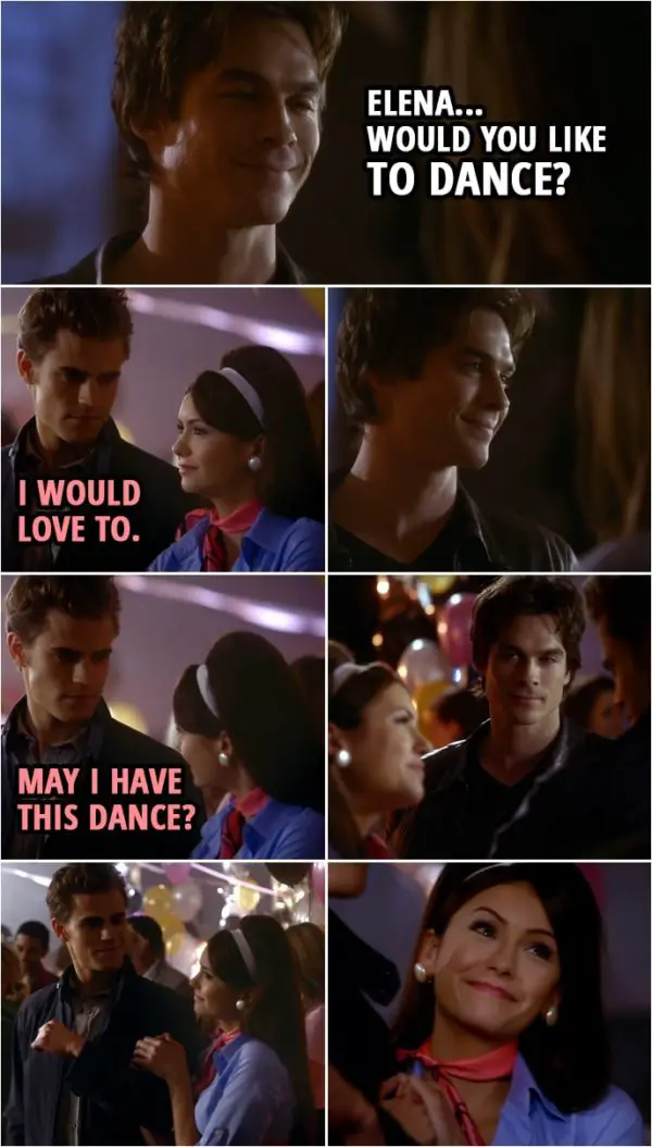 Quote from The Vampire Diaries 1x12 | Damon Salvatore: Elena... would you like to dance? Elena Gilbert: I would love to. (Damon smiles, Elena turns to Stefan...) Elena Gilbert (to Stefan): May I have this dance?