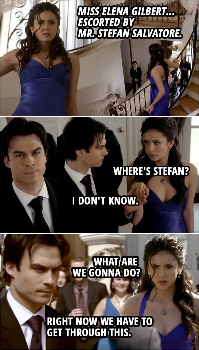 Quote from The Vampire Diaries 1x19 | Richard Lockwood: Miss Elena Gilbert... escorted by Mr. Stefan Salvatore. (Stefan is nowhere to be seen, Damon steps in to take his place) Elena Gilbert: Where's Stefan? Damon Salvatore: I don't know. Elena Gilbert: What are we gonna do? Damon Salvatore: Right now we have to get through this.