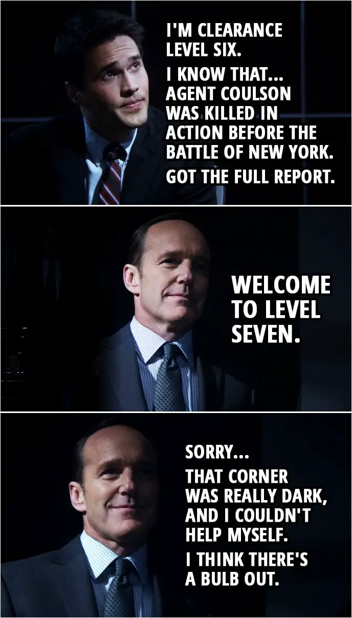 Quote from Agents of S.H.I.E.L.D. 1x01 | Grant Ward: Why was I pulled out of Paris? Maria Hill: That, you'll have to ask agent Coulson. Grant Ward: Yeah. I'm clearance level six. I know that... Agent Coulson was killed in action before the battle of New York. Got the full report. Phil Coulson: Welcome to level seven. Sorry... that corner was really dark, and I couldn't help myself. I think there's a bulb out.
