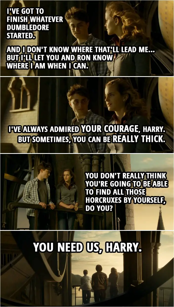 Quote from Harry Potter and the Half-Blood Prince (2009) | Harry Potter: I'm not coming back, Hermione. I've got to finish whatever Dumbledore started. And I don't know where that'll lead me... but I'll let you and Ron know where I am when I can. Hermione Granger: I've always admired your courage, Harry. But sometimes, you can be really thick. You don't really think you're going to be able to find all those Horcruxes by yourself, do you? You need us, Harry.