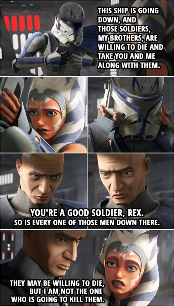 Quote from Star Wars: The Clone Wars 7x12 | Commander Rex: So what do we do? Fight our way to the shuttle? Ahsoka Tano: They're too many. Besides, I don't wanna hurt them. Commander Rex: I hate to tell you this, but they don't care. This ship is going down, and those soldiers, my brothers, are willing to die and take you and me along with them. Ahsoka Tano: You're a good soldier, Rex. So is every one of those men down there. They may be willing to die, but I am not the one who is going to kill them.