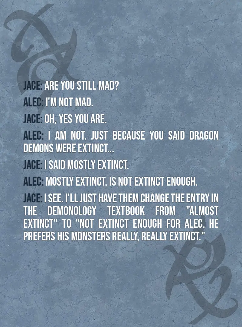 Quote from The Mortal Instruments: City of Ashes | Jace Herondale: Are you still mad? Alec Lightwood: I'm not mad. Jace Herondale: Oh, yes you are. Alec Lightwood: I am not. Just because you said dragon demons were extinct... Jace Herondale: I said mostly extinct. Alec Lightwood: Mostly extinct, is NOT EXTINCT ENOUGH. Jace Herondale: I see. I'll just have them change the entry in the demonology textbook from "almost extinct" to "not extinct enough for Alec. He prefers his monsters really, really extinct."