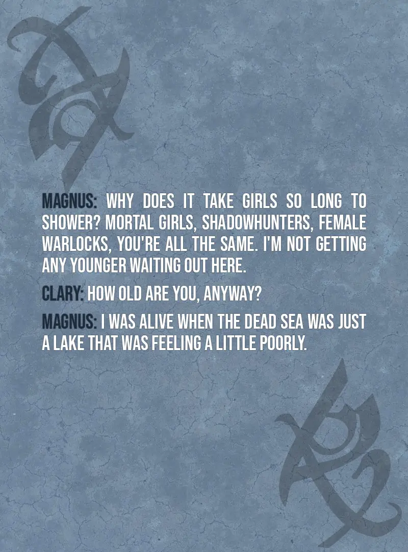 Quote from The Mortal Instruments: City of Ashes | Magnus Bane: Why does it take girls so long to shower? Mortal girls, Shadowhunters, female warlocks, you're all the same. I'm not getting any younger waiting out here. Clary Fairchild: How old are you, anyway? Magnus Bane: I was alive when the Dead Sea was just a lake that was feeling a little poorly.