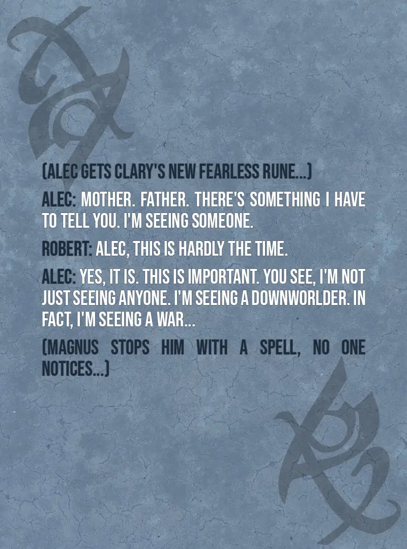 Quote from The Mortal Instruments: City of Ashes | (Alec gets Clary's new Fearless rune...) Alec Lightwood: Mother. Father. There's something I have to tell you. I'm seeing someone. Robert Lightwood: Alec, this is hardly the time. Alec Lightwood: Yes, it is. This is important. You see, I'm not just seeing anyone. I'm seeing a Downworlder. In fact, I'm seeing a war... (Magnus stops him with a spell, no one notices...) Maryse Lightwood: Alec! Alec Lightwood: Wha—what—why am I on the floor? Izzy Lightwood: That's a good question. What was that? Alec Lightwood: What was what? Wait—did I say anything? Before I passed out, I mean. Jace Herondale: You know how we were wondering if that thing Clary did would work or not? It works all right. Alec Lightwood: What did I say? Robert Lightwood: You said you were seeing someone. Though you weren't clear as to why that was important. Alec Lightwood: It's not. I mean, I'm not seeing anyone. And it's not important. Or it wouldn't be if I was seeing someone, which I'm not. Magnus Bane: Alec's been delirious. Side effect of some demon toxins. Most unfortunate, but he'll be fine soon.
